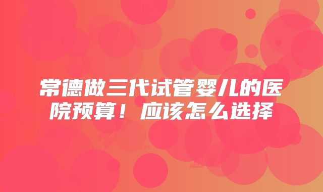 常德做三代试管婴儿的医院预算！应该怎么选择