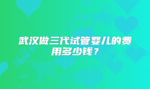 武汉做三代试管婴儿的费用多少钱?