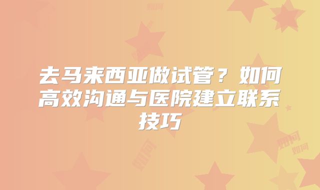 去马来西亚做试管？如何高效沟通与医院建立联系技巧