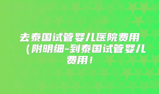 去泰国试管婴儿医院费用（附明细-到泰国试管婴儿费用！
