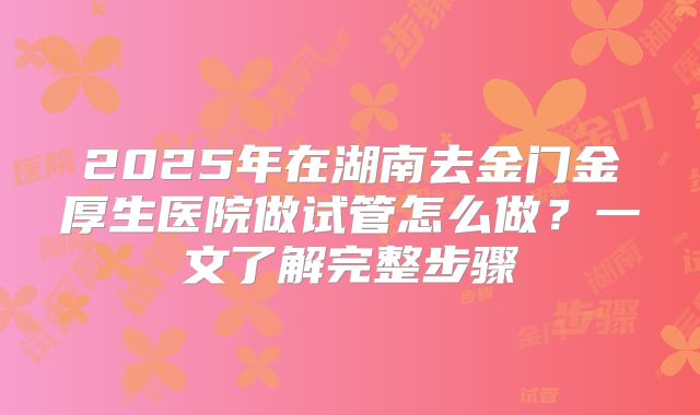 2025年在湖南去金门金厚生医院做试管怎么做？一文了解完整步骤