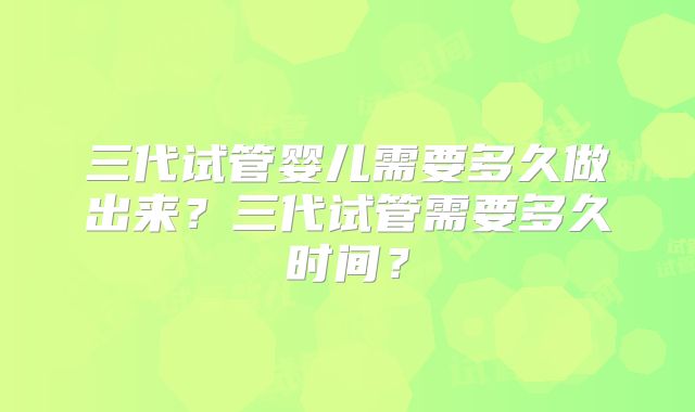 三代试管婴儿需要多久做出来？三代试管需要多久时间？
