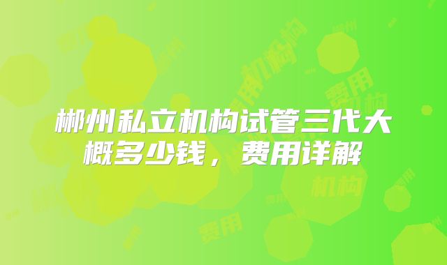 郴州私立机构试管三代大概多少钱，费用详解