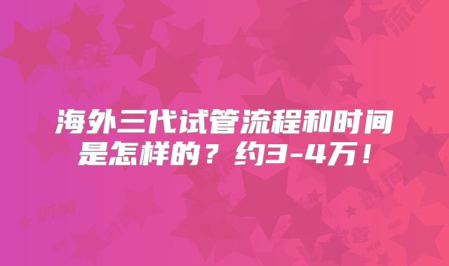 海外三代试管流程和时间是怎样的?约3-4万!