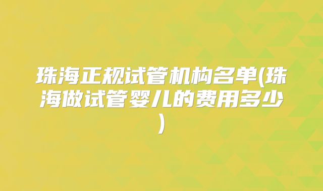 珠海正规试管机构名单(珠海做试管婴儿的费用多少)