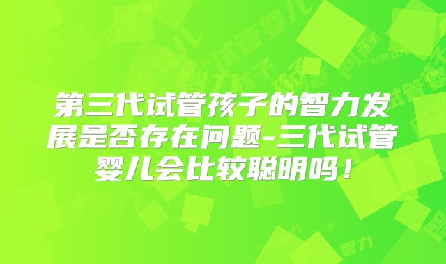 第三代试管孩子的智力发展是否存在问题-三代试管婴儿会比较聪明吗!