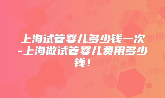上海试管婴儿多少钱一次-上海做试管婴儿费用多少钱!