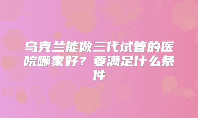 乌克兰能做三代试管的医院哪家好？要满足什么条件