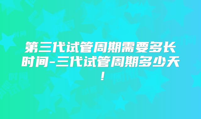 第三代试管周期需要多长时间-三代试管周期多少天！