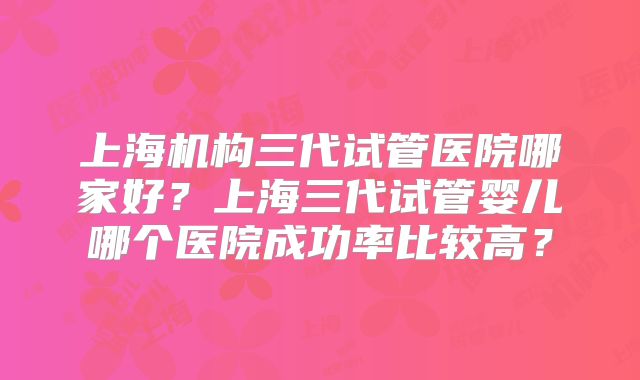 上海机构三代试管医院哪家好？上海三代试管婴儿哪个医院成功率比较高？