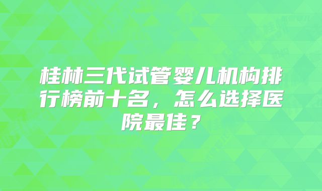 桂林三代试管婴儿机构排行榜前十名，怎么选择医院最佳？