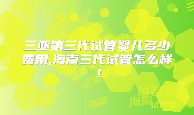 三亚第三代试管婴儿多少费用,海南三代试管怎么样！