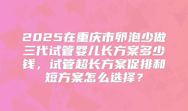 2025在重庆市卵泡少做三代试管婴儿长方案多少钱，试管超长方案促排和短方案怎么选择？