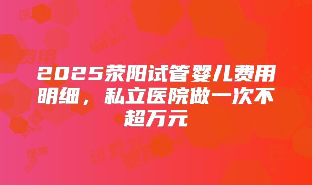 2025荥阳试管婴儿费用明细，私立医院做一次不超万元