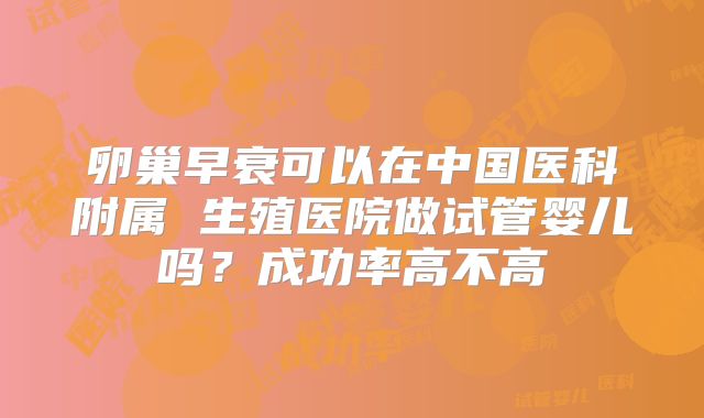 卵巢早衰可以在中国医科附属 生殖医院做试管婴儿吗？成功率高不高