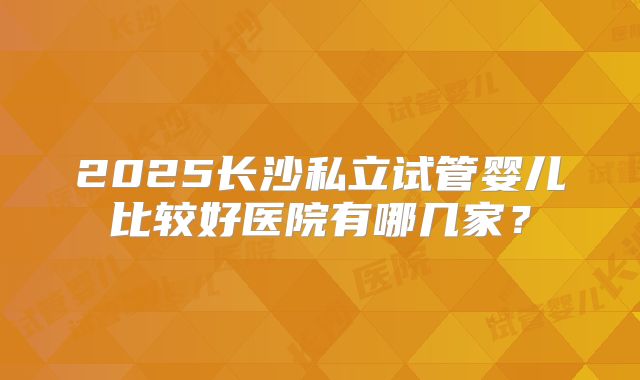 2025长沙私立试管婴儿比较好医院有哪几家？