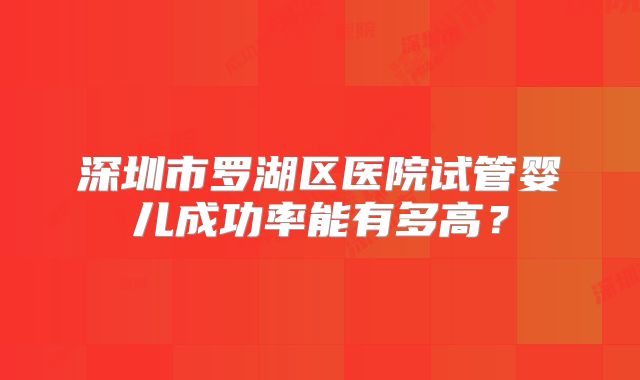深圳市罗湖区医院试管婴儿成功率能有多高？