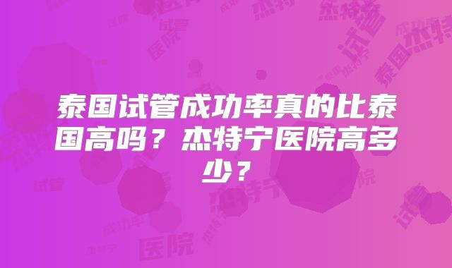 泰国试管成功率真的比泰国高吗?杰特宁医院高多少?