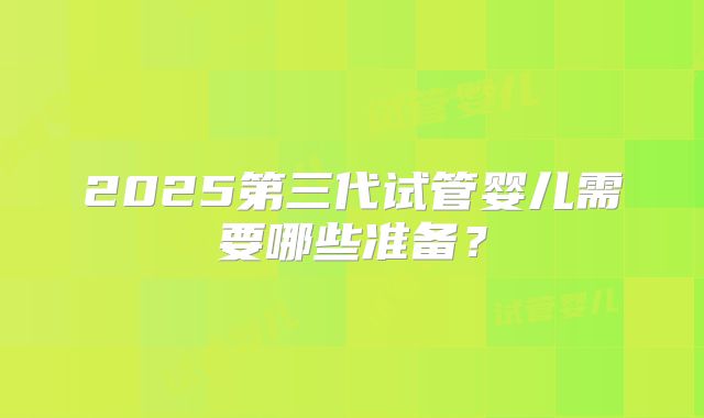 2025第三代试管婴儿需要哪些准备？