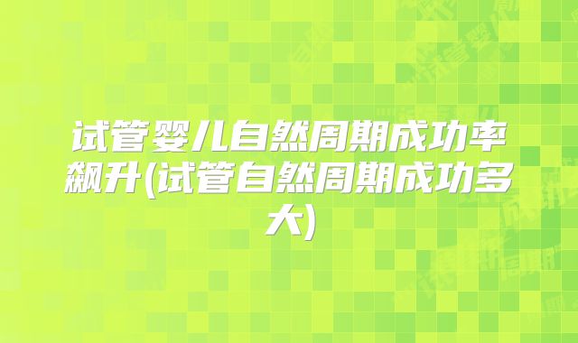 试管婴儿自然周期成功率飙升(试管自然周期成功多大)