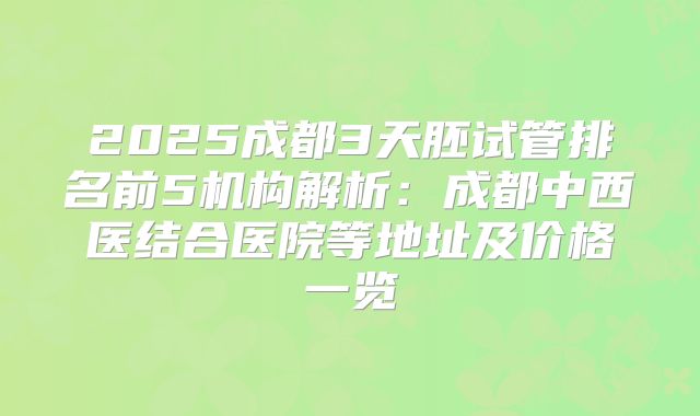 2025成都3天胚试管排名前5机构解析：成都中西医结合医院等地址及价格一览