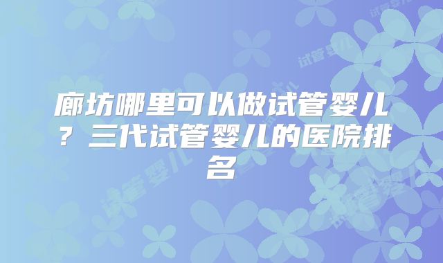 廊坊哪里可以做试管婴儿？三代试管婴儿的医院排名