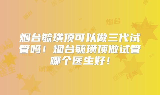 烟台毓璜顶可以做三代试管吗!烟台毓璜顶做试管哪个医生好!