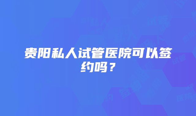 贵阳私人试管医院可以签约吗？