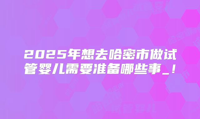 2025年想去哈密市做试管婴儿需要准备哪些事_!