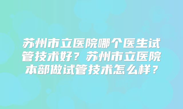 苏州市立医院哪个医生试管技术好?苏州市立医院本部做试管技术怎么样?