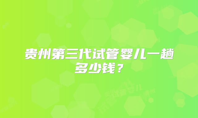 贵州第三代试管婴儿一趟多少钱?