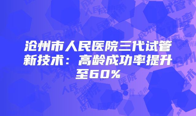沧州市人民医院三代试管新技术：高龄成功率提升至60%