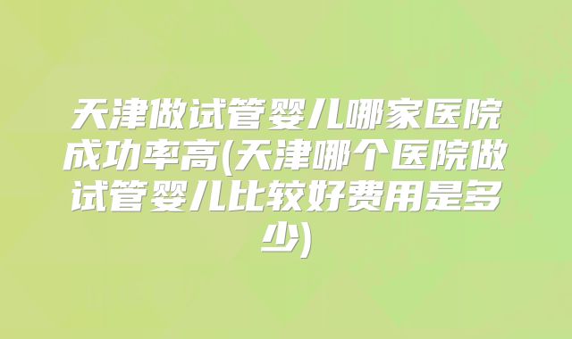 天津做试管婴儿哪家医院成功率高(天津哪个医院做试管婴儿比较好费用是多少)