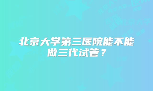 北京大学第三医院能不能做三代试管？