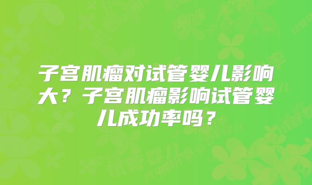 子宫肌瘤对试管婴儿影响大？子宫肌瘤影响试管婴儿成功率吗？