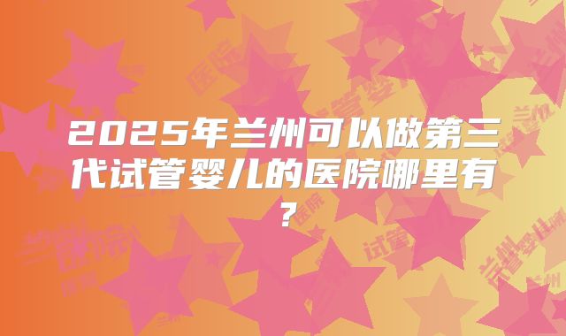 2025年兰州可以做第三代试管婴儿的医院哪里有?
