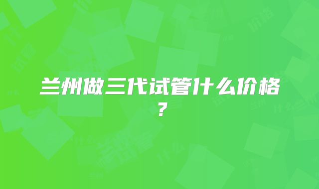 兰州做三代试管什么价格?