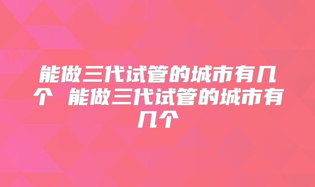 能做三代试管的城市有几个 能做三代试管的城市有几个