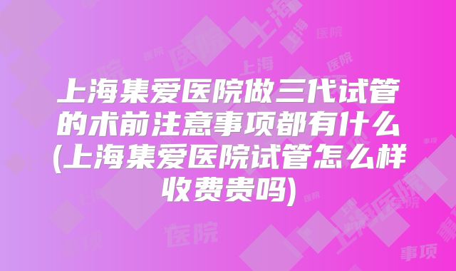 上海集爱医院做三代试管的术前注意事项都有什么(上海集爱医院试管怎么样收费贵吗)