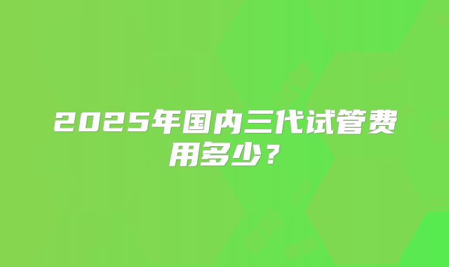 2025年国内三代试管费用多少？