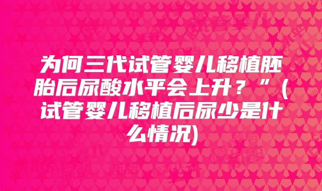 为何三代试管婴儿移植胚胎后尿酸水平会上升?”(试管婴儿移植后尿少是什么情况)