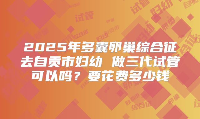 2025年多囊卵巢综合征去自贡市妇幼 做三代试管可以吗?要花费多少钱