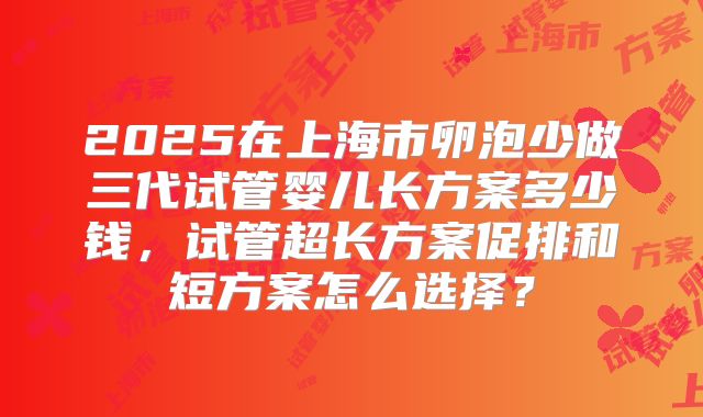 2025在上海市卵泡少做三代试管婴儿长方案多少钱,试管超长方案促排和短方案怎么选择?