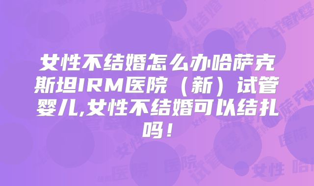 女性不结婚怎么办哈萨克斯坦IRM医院(新)试管婴儿,女性不结婚可以结扎吗!