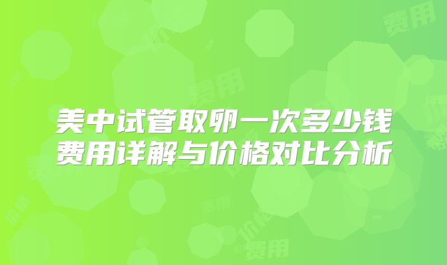 美中试管取卵一次多少钱费用详解与价格对比分析