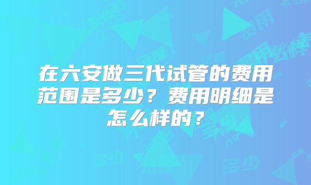 在六安做三代试管的费用范围是多少？费用明细是怎么样的？