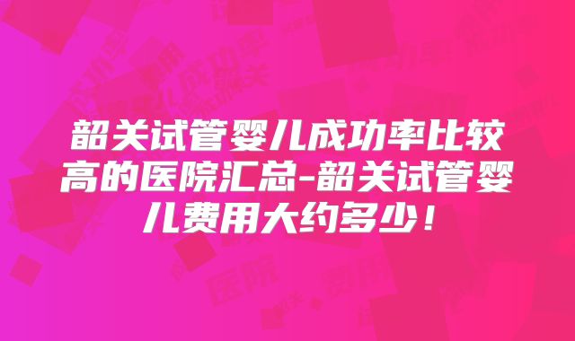 韶关试管婴儿成功率比较高的医院汇总-韶关试管婴儿费用大约多少！