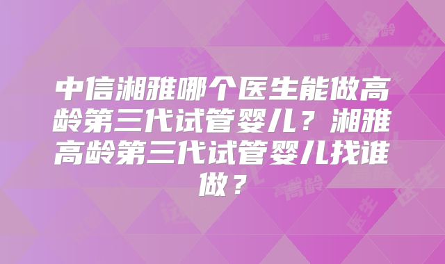 中信湘雅哪个医生能做高龄第三代试管婴儿？湘雅高龄第三代试管婴儿找谁做？