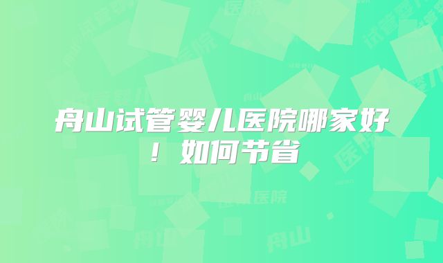 舟山试管婴儿医院哪家好！如何节省