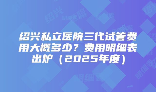 绍兴私立医院三代试管费用大概多少？费用明细表出炉（2025年度）